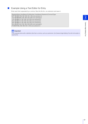 Page 57Camera Angle Setting Tool
3
57
Example Using a Text Editor for Entry
Enter each item separated by a comma. Give the file the .csv extension and save it.
RegisterName,HostName,PortNumb er,UserName,Password,ConnectType
B1F VB-M641VE,192.168.100 .1,80,root,camera1,0
1Fa VB-M640VE,192.168.1 00.2,80,root,camera2,0
1Fb VB-M641V,192.168.100.3,80,root,camera3,0
2Fa VB-M641V,192.168.100.4,80,root,camera4,0
2Fb VB-M641V,192.168.100.5,80,root,camera5,0
3Fa VB-M741LE,192.168.10 0.6,80,root,camera6,0
R...