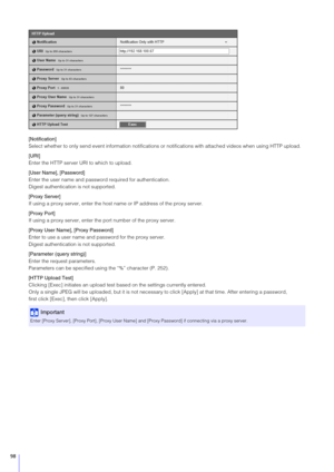 Page 9898
[Notification]
Select whether to only send event information notifications or notifications with attached videos when using HTTP upload.
[URI]
Enter the HTTP server URI to which to upload.
[User Name], [Password]
Enter the user name and password required for authentication.
Digest authentication is not supported.
[Proxy  Server]
If using a proxy server, enter the host name or IP address of the proxy server.
[Proxy Port]
If using a proxy server, enter the port number of the proxy server.
[Proxy User...