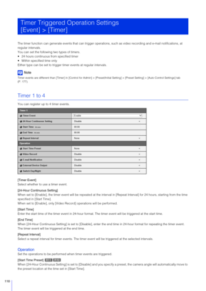 Page 110110
The timer function can generate events that can trigger operations, such as video recording and e-mail notifications, at 
regular intervals.
You can set the following two types of timers.
 24 hours continuous from specified timer
 Within specified time only
Either type can be set to trigger timer events at regular intervals.
Note
Timer events are different than [Timer] in [Control for Admin] > [Preset/Initial Setting] > [Preset Setting] > [Auto Control Se ttings] tab 
(P. 177).
Timer 1 to 4
You can...