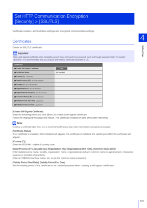 Page 121Setting Page
4
121
Certificate creation, administrative sett ings and encrypted communication settings.
Certificates
Create an SSL/TLS certificate.
[Create Self-Signed Certificate]
Enter the following items and click [Exe c] to create a self-signed certificate.
Follow the displayed message and reboot. The certif icate created will take effect after rebooting.
Note
Creating a certificate takes time, so it is recommended  that you stop video transmission and upload processes.
[Certificate Status]
If no...