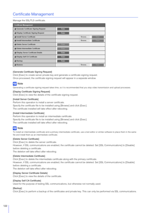 Page 122122
Certificate Management
Manage the SSL/TLS certificate.
[Generate Certificate Signing Request]
Click [Exec] to create server private key and generate a certificate signing request.
Once processed, the certificate signing re quest will appear in a separate window.
Note
Generating a certificate signing request takes time, so it is recommended that y ou stop video transmission and upload processes .
[Display Certificate Signing Request]
Click [Exec] to view the details of the certificate signing...
