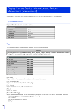 Page 134134
Check camera information, such as the firmware version, and perform maintenance on the camera system.
Device Information
Displays information about the connected camera.
Tool
You can display camera logs  and settings, initialize and backup/restore settings.
[View Logs]
Display a history of camera operations and connections to each viewer, etc.
[View Current  Settings]
Display a list of current se ttings for the Setting Page.
[View License]
Display information on 3rd party software licenses.
[Reboot]...