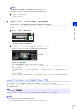 Page 151Admin Viewer/VB Viewer
5
151
Note
 The direction of the arrow will not change even when using Auto Flip (P. 76).
 When using Drag to Move, the sliders will not move while the cameras moves.
The camera will stop.
Operate Camera With Panorama Display Panel
You can operate the camera using the fr ames within the panorama display area.
To use a panorama image in the panor ama display panel, you must create the image and save it to the camera 
(P. 201).
The panorama display panel appears.
The frame indicates...