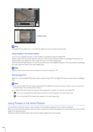 Page 154154
Note
The Digital PTZ uses digital zoom, so the higher the digital zoom ratio, the lower the video quality.
Using Presets or the Home Position
You can use a registered preset or home posi tion to specify the range for Digital PTZ.
Select a preset from the preset sele ction menu (P. 142) to move the preview  frame on the Digital PTZ panel to the 
preset position and display the video insi de the frame in the video display area.
Click the [Home Position] button to move the preview frame  on the Digital...