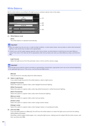 Page 164164
White Balance
Set the white balance according to the light source to achieve natural color in the video.
(1) White Balance mode [Auto]
The white balance is adjusted automatically.
[Light  Source]
Select the light source from the pull-down  menu in (2) to suit the camera usage.
[Manual]
Use (3) and (4) to manually adjust the white balance.
(2) Select a Light  Source
If you select [Light Source] for the  white balance, select a light source.
[Daylight Fluorescent]
Select this option to capture vid eo...