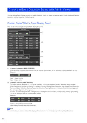 Page 184184
You can use the Event Display panel in the Admin Viewer to check the status for external device inputs, Intelligent Function 
detection, and the trigge ring of linked events.
Confirm Status With the Event Display Panel
Click the [Event Display] button (P. 142) to display the panel.
(1) [External Device Input] 
When a contact input signal is received from an external device, input will be activated and indicated with an icon.
Example:
Input 1: Input inactive
Input 2: Input active
(2) [Intelligent...