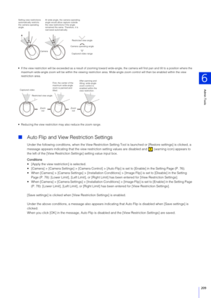 Page 209Admin Tools
6
209
 If the view restriction will be exceeded as a result of zooming toward wide-angle, the camera will first pan and tilt to a position where the 
maximum wide-angle zoom will be within the viewing restriction area. Wide-angle zoom control will then be enabled within the view 
restriction area.
 Reducing the view restriction may also reduce the zoom range.
 Auto Flip and View  Restriction Settings
Under the following conditions, when the View Restriction Setting Tool is launched or...