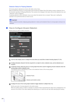 Page 226226
Detection Status for Passing Detection
All moving objects detected are shown with white contour lines.
When the [Decision Point] of a moving object that exceed s the [Object Size (%)] setting crosses a detection line in 
the direction specified in [Passing Di rection], The countour line changes to the  same color as the detection line, and 
“detected” mode is triggered.
A passing detection event notification  only occurs when the decision line is crossed. Take care in setting the 
operation to be...