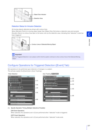 Page 227Admin Tools
6
227
Detection Status for Intrusion Detection
All moving objects detected are shown with contour lines.
When [Decision Point] of a moving object larger than [O bject Size (%)] enters a detection area and exceeds 
[Duration (Sec)], its contour lines take on the same color as  the detection area, indicating that “detected” mode has 
been triggered.
Configure Operations for Tri ggered Detection ([Event] Tab)
Set operations to be performed upon detection of changes in a subject.
This will also...