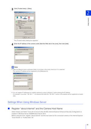Page 33Camera Setup
2
33
The [Trusted sites] dialog box appears.
Note
 Clear the [Require server verifica tion (https:) for all sites in this zone] check box if it is selected.
The camera’s IP address will be re gistered to the [Websites] list.
 You can register IP addresses for multiple cameras by  using a wildcard (*) when entering the IP address.
For example, if you enter “192.160. 1.*”, all cameras that share the “192.160.1” portion of the address will be registered as tr usted 
sites.
Settings When Using...