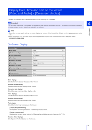 Page 85Setting Page
4
85
Displays the date and time, camera nam e and other UI strings on the Viewer.
Note
 Depending on video quality settings, on-screen display may beco me difficult to decipher. Set after confirming appearance on actual 
video.
 When using digital PTZ, on-screen display wi ll not appear if the cropped video has a horizontal size of 384 pixels or less. 
On-Screen Display
[Date display]
Select whether to display the date on the Viewer.
[Position of date display]
Select position for date...