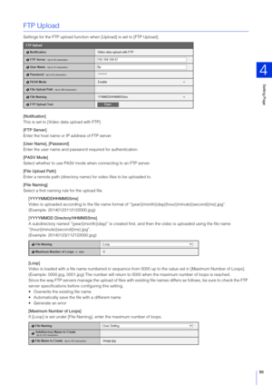 Page 99Setting Page
4
99
FTP Upload
Settings for the FTP upload function when [Upload] is set to [FTP Upload].
[Notification]
This is set to [Video data upload with FTP].
[FTP  Server]
Enter the host name or IP address of FTP server.
[User Name], [Password]
Enter the user name and password required for authentication.
[PA SV Mode]
Select whether to use PASV mode when connecting to an FTP server.
[File Upload Path]
Enter a remote path (directory name) for video files to be uploaded to.
[File Naming]
Select a...