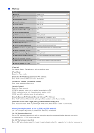 Page 128128
Manual
[IPsec  Set]
Set whether IPv4 or IPv6 will use or will not use IPsec sets.
[IPsec Mode]
Select the IPsec mode.
[Destination IPv4 Address], [Destination IPv6 Address]
Enter the IP address of the connection destination.
[ Source IPv4 Address], [ Source IPv6 Address]
Enter the IP address of the source.
[ Security Protocol]
Select the IPsec protocol.
If [ESP] is selected, enter only t he setting items relating to ESP.
If [AH] is selected, enter only th e setting items relating to AH.
If [ESP and...