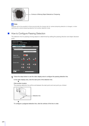 Page 224224
Note
Detection will not be possible for three seconds after the change ratio for camera tampering detection is changed, or when 
switching into camera tampering detection from another detection mode.
How to Configure Passing Detection
The detection line for passing moving ob jects is determined by setting the passing direction and object decision 
point.
In the video display area, click the start point of the detection line. ▼
Click another location.
The passing detection line will be set between...