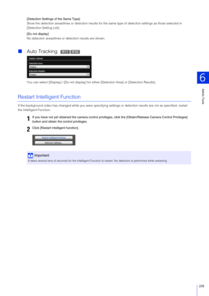 Page 235Admin Tools
6
235
[Detection Settings of the  Same Type]
Show the detection areas/lines or detection results for the same type of detection settings as those selected in 
[Detection Setting List].
[Do not display]
No detection areas/lines or detection results are shown.
 Auto Tracking  
You can select [Display] / [Do not display] for  either [Detection Area] or [Detection Results].
Restart Intelligent Function
If the background video has changed while you were specifying settings or detection results...