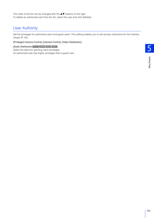 Page 101Setting Page
5
101
The order of the list can be changed with the ▲▼ buttons on the right.
To delete an authorized user from the list, select the user and click [Delete].
User Authority
Set the privileges for authorized users an d guest users. This setting enables you to  set access restrictions for the Camera 
Viewer (P. 55).
[Privileged Camera Control], [Cam era Control], [Video Distribution]
[Audio Distribution]
Select the items for granting users privileges.
An authorized user has higher  privileges...