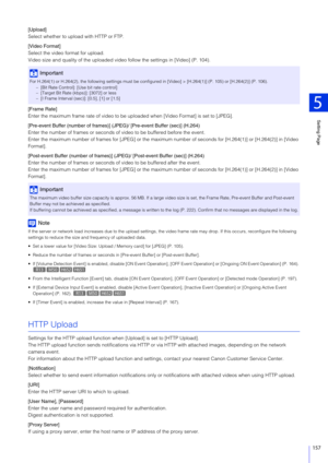Page 157Setting Page
5
157
[Upload]
Select whether to upload with HTTP or FTP.
[Video Format]
Select the video format for upload.
Video size and quality of the uploaded video follow the settings in [Video] (P. 104).
[Frame Rate]
Enter the maximum frame rate of video to be up loaded when [Video Format] is set to [JPEG].
[Pre-event Buffer (number of  frames)] (JPEG)/ [Pre-event Buffer (sec)] (H.264)
Enter the number of frames or seconds of  video to be buffered before the event.
Enter the maximum number of frames...