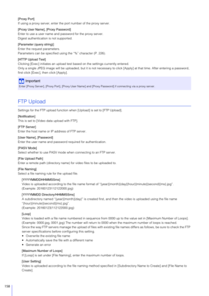 Page 158158
[Proxy Port]
If using a proxy server, enter the port number of the proxy server.
[Proxy User Name], [Proxy Password]
Enter to use a user name and password for the proxy server.
Digest authentication is not supported.
[Parameter (query string)]
Enter the request parameters.
Parameters can be specified using the “%” character (P. 226).
[HTTP Upload Test]
Clicking [Exec] initiates an upload test  based on the settings currently entered.
Only a single JPEG image will be uploaded , but it is not necessary...