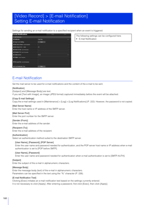 Page 160160
Settings for sending an e-mail notification to a specified recipient when an event is triggered.
E-mail Notification
Set the mail server to be used for e-mail notifications and the content of the e-mail to be sent.
[Notification]
[Subject] and [Message Body] are text.
If you set [Text with Image], an im age (JPEG format) captured immediately before the event will be attached.
[Copy E-mail Settings]
Copy the e-mail settings used  in [Maintenance] > [Log] > [Log Notifications] (P . 222). However, the...