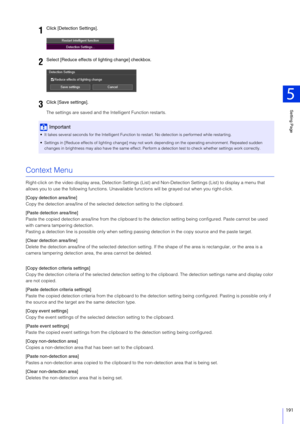 Page 191Setting Page
5
191
The settings are saved and the Intelligent Function restarts.
Context Menu
Right-click on the video display area, Detection Settings (List) and Non-Dete ction Settings (List) to display a menu that 
allows you to use the following functions. Unavailabl e functions will be grayed out when you right-click.
[Copy detection area/line]
Copy the detection area/line of the select ed detection setting to the clipboard.
[Paste detection area/line]
Paste the copied detection area/line from the...
