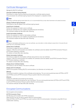 Page 207Setting Page
5
207
Certificate Management
Manage the SSL/TLS certificate.
[Generate Certificate Signing Request]
Click [Exec] to create a server private key and generate a certificate signing request.
Once processed, the certificate signing request will be displayed in a separate window.
Note
Generating a certificate signing request takes time, so it is recommended that y ou stop video transmission and upload processes .
[Display Certificate Signing Request]
Click [Exec] to view the details of the...