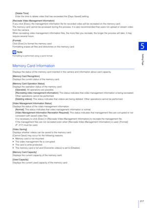 Page 217Setting Page
5
217
[Delete Time]
Enter the time to delete video that has exceeded the [Days Saved] setting.
[Recreate Video Management Information]
If you click [Exec], the management information file for  recorded video will be recreated on the memory card.
The memory card cannot be accessed during this process. It  is also recommended that users not upload or stream video 
from the camera.
When recreating video management informat ion files, the more files you recreate, the longer the process will...