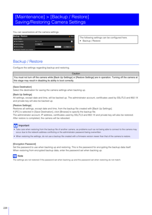 Page 220220
You can save/restore all the camera settings.
Backup / Restore
Configure the settings regarding backup and restoring.
[Save Destination]
Select the destination for saving the camera settings when backing up.
[Back Up Settings]
All settings, except date and time, will be backed up. The administrator account, certificates used by SSL/TLS and 802.1X 
and private key will also be backed up.
[Restore Settings]
Restores all settings, except date  and time, from the backup file created with [Back Up...