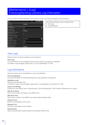 Page 222222
You can check the camera operations and connection history, and se t log message e-mail transmission.
View Logs
Display a history of camera operations and connections.
[View Logs]
If you click [View], the log  messages saved since the camera  was started are displayed.
For details on log messages, please refer to “List of Log Messages” (P. 230).
Log Notifications
Set the mail server and e-mail address to use for log notification.
[Use log notifications]
If you select [Enable], the following setting...