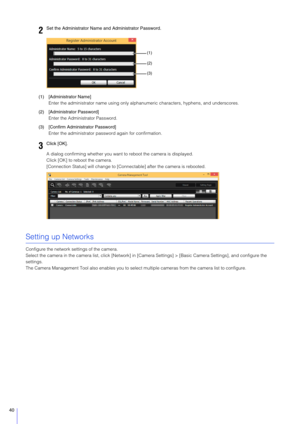 Page 4040
(1) [Administrator Name]Enter the administrator name using only alphanu meric characters, hyphens, and underscores.
(2) [Administrator Password] Enter the Admini strator Password.
(3) [Confirm Administrator Password] Enter the administrator pass word again for confirmation.
A dialog confirming whether you want  to reboot the camera is displayed.
Click [OK] to reboot the camera.
[Connection Status] will change to [Conne ctable] after the camera is rebooted.
Setting up Networks
Configure the network...