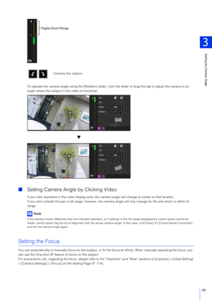 Page 49Setting the Camera Angle
3
49
To operate the camera angle using the [Rotation] slider, click the slider or drag the tab to adjust the camera to an 
angle where the subject in the video is horizontal.
 Setting Camera Angle by Clicking Video
If you click anywhere in the video display area, the camera angle will change to center on that location.
If you click outside the pan or tilt r ange, however, the camera angle will only  change for the one which is within its 
range.
Note
If the camera moves...