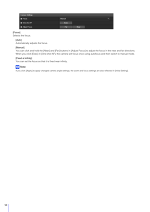 Page 5050
[Focus]
Selects the focus.[Auto]
Automatically adjusts the focus.
[Manual]
You can click and hold the [Near] and [Far] buttons in [Adjust  Focus] to adjust the focus in the near and far directions.
When you click [Exec] in [One-shot AF],  the camera will focus once using autofocus and then switch to manual mode.
[Fixed at infinity]
You can set the focus so that it is fixed near infinity.
Note
If you click [Apply] to apply changed camera angle settings, the  zoom and focus settings are also reflected...