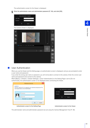 Page 53Camera Viewer
4
53
The authentication screen for the Viewer is displayed.
The Camera Viewer is displayed.
User Authentication
When you use the Viewer and the Setting page, an authenticati on screen is displayed, and you are prompted to enter 
a user name and password.
If you enter the wrong user name or password, you will not  be able to connect to the camera. Enter the correct user 
name and password and connect to the camera.
When [Basic] > [Viewer] > [Viewer Settings] > [User Aut hentication] on the...