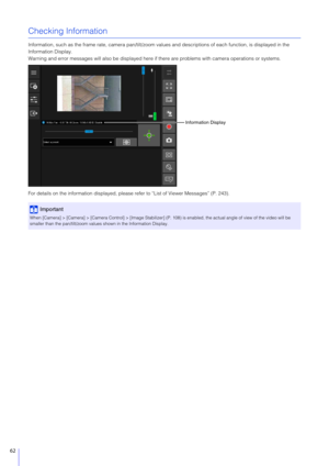 Page 6262
Checking Information
Information, such as the frame rate, camera pan/tilt/zoom values and descriptions of each function, is displayed in the 
Information Display.
Warning and error messages will also be displayed here if there are problems with camera operations or systems.
For details on the information displayed, please refer to “List of Viewer Messages” (P. 243).
Important
When [Camera] > [Camera] > [Camera Control] > [Image Stabilizer ] (P. 108) is enabled, the actual angle of view of the video...