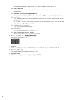 Page 6666
Set a capture mode suited to the brightness of the camera installation environment (P. 73).
(J) Clear IR Mode Selects whether to enable/disable the clear IR mode that reduces shade and  heat shimmer in far 
backgrounds (P. 73).
(K) Switch Area Zoom/Drag to Move Switch between Area Zoom and Drag to Move functio ns for dragging in the video display area (P. 69).
(L) Pan/Tilt/Zoom If you enable this button (make it purple), the pan/ti lt/zoom sliders are displayed on the screen to perform 
operations (P....