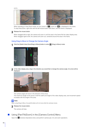 Page 7070
out to.
When operating in Area Zoom mode, an icon (zoom in:  ; zoom out:  ) is displayed in the frame.
To stop Area Zoom, right-click with the left mouse button held down, and the frame is displayed.
When dragged left-to-right, the camera will zoom in  until the area in the frame fills the video display area.
When dragged right-to-left, the camera will zoom  out, centered around the area in the frame.
Using Drag to Move to Change the Camera Angle
The camera angle will move in the direction of the...