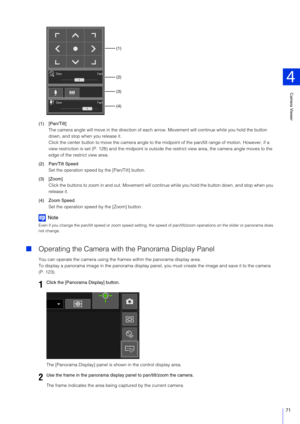 Page 71Camera Viewer
4
71
(1) [Pan/Tilt]The camera angle will move in the direction of each a rrow. Movement will continue while you hold the button 
down, and stop when you release it.
Click the center button to move the camera angle to the mi dpoint of the pan/tilt range of motion. However, if a 
view restriction is set (P. 128) and th e midpoint is outside the restrict view area, the camera angle moves to the 
edge of the restrict view area.
(2) Pan/Tilt Speed Set the operation speed by  the [Pan/Tilt]...