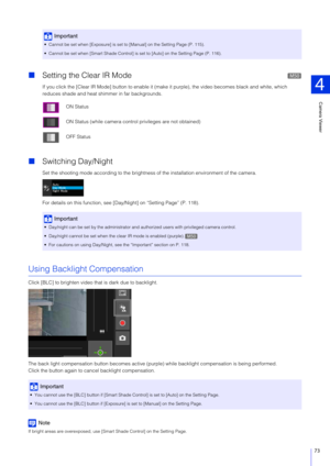 Page 73Camera Viewer
4
73
Setting the Clear IR Mode
If you click the [Clear IR Mode] button to enable it (mak e it purple), the video becomes black and white, which 
reduces shade and heat shimmer in far backgrounds.
 Switching Day/Night
Set the shooting mode according to the brightness  of the installation environment of the camera.
For details on this function, see [D ay/Night] on “Setting Page” (P. 118).
Using Backlight Compensation
Click [BLC] to brighten video that is dark due to backlight.
The back...