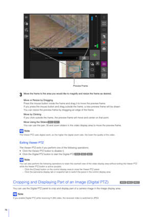Page 7676
Move or Resize by Dragging
Press the mouse button inside the frame and drag it to move the preview frame.
If you press the mouse button and drag outside the frame, a new preview frame will be drawn.
You can resize the preview frame by  dragging an edge of the frame.
Move by Clicking
If you click outside the frame, the preview frame will move and center on that point.
Move Using the Sliders
You can use the pan, tilt and zoom sliders in th e video display area to move the preview frame.
Note
The Viewer...