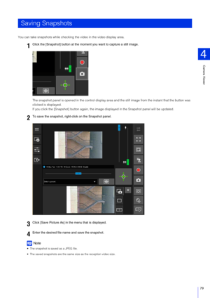 Page 79Camera Viewer
4
79
You can take snapshots while checking the video in the video display area.
The snapshot panel is opened in the control display area and the still image from the  instant that the button was 
clicked is displayed.
If you click the [Snapshot] button  again, the image displayed in the Snapshot panel will be updated.
Note
 The snapshot is saved as a JPEG file.
 The saved snapshots are the same size as the reception video size.
Saving Snapshots
1
Click the [Snapshot] button at the mome nt...