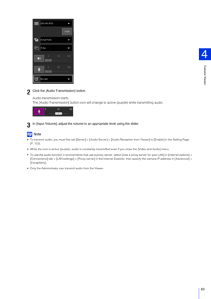 Page 83Camera Viewer
4
83
Audio transmission starts.
The [Audio Transmission] button icon will change to active (purple) while transmitting audio.
Note
 To transmit audio, you must first set [Server] > [Audio Server] > [Audio Reception from Viewer] to [Enable] in the Setting Pag e 
(P. 153).
 While the icon is active (purple),  audio is constantly transmitted even if  you close the [Video and Audio] menu.
 To use the audio function in environments that  use a proxy server, select [Use a proxy server for your...