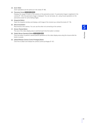Page 91Setting Page
5
91
(3) Zoom SliderZoom operations are the same as in the viewer (P. 68).
(4) Panorama Screen Displays the range of motion of the  camera on the panorama screen. If a panorama image is re gistered in the 
camera (P. 123), the panorama image is displayed. Yo u can set areas, etc. using mouse operations on the 
panorama screen for some Setting Pages.
(5) [Snapshot] Button Open the snapshot window and display a still image of the moment you clicked the button (P. 79).
(6) [Reconnect] Button...