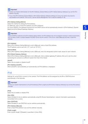 Page 97Setting Page
5
97
[IPv4 Address Setting Method]
Select the method for setting the IPv4 address.
For [Manual], enter a fixed IPv4 address into [IPv4 Address].
For [Auto (DHCP)], the settings acquired from the DHCP server will be automatically entered in [IPv4 Address], [Subnet 
Mask] and [IPv4 Default Gateway Address].
[IPv4 Address]
When [IPv4 Address Setting Method] is set  to [Manual], enter a fixed IPv4 address.
The IP address cannot start wi th 127., such as 127.0.0.1.
[Subnet Mask]
When [IPv4...