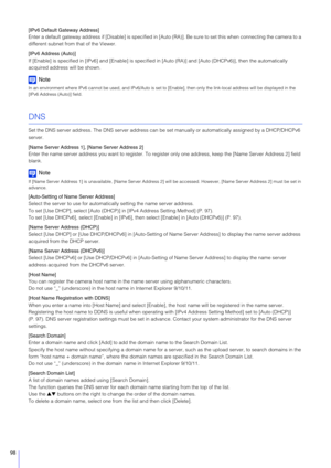 Page 9898
[IPv6 Default Gateway Address]
Enter a default gateway address if [Disable] is specified in [Auto (RA)]. Be sure to set this when connecting the camera to a 
different subnet from that of the Viewer.
[IPv6 Address (Auto)]
If [Enable] is specified in [IPv6] and [Enable] is specified in [Auto (RA)] and  [Auto (DHCPv6)], then the automatically 
acquired address will be shown.
Note
In an environment where IPv6 cannot be used, and IPv6/Auto is se t to [Enable], then only the link-local address will be...