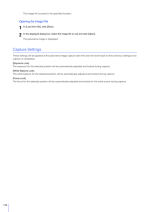 Page 126126
The image file is saved in the specified location.
Opening the Image File
The panorama image is displayed.
Capture Settings
These settings will be applied at the panorama image capture start time and will revert back to their previous settings once 
capture is completed.
[Exposure Lock]
The exposure for the selected position will be au tomatically adjusted and locked during capture.
[White Balance Lock]
The white balance for the selected position will be  automatically adjusted and locked during...