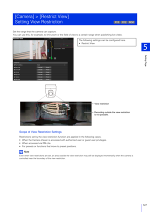 Page 127Setting Page
5
127
Set the range that the camera can capture.
You can use this, for example, to limit zoom or the field of view to a certain range when publishing live video.
Scope of View Restriction Settings
Restrictions set by the view restriction function are applied in the following cases.
 When the Camera Viewer is accessed with au thorized user or guest user privileges.
 When accessed via RM-Lite.
 For presets or functions that move to preset positions.
Note
Even when view restrictions are set, an...