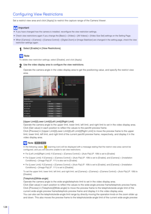 Page 128128
Configuring View Restrictions
Set a restrict view area and click [Apply] to restrict the capture range of the Camera Viewer.
Note
To delete view restriction settings, select [Disable], and click [Apply].
Operate the camera angle in the video display area to ge t the positioning value, and specify the restrict view 
area.
[Upper Limit]/[Lower Limit ]/[Left Limit]/[Right Limit]
Operate the camera angle to the upper limit, lower limit, left  limit, and right limit to set in the video display area.
Click...