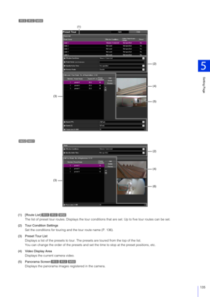 Page 135Setting Page
5
135
(1) [Route List]The list of preset tour routes. Displa ys the tour conditions that are set. Up to five tour routes can be set.
(2) Tour Condition Settings Set the conditions for touring and the tour route name (P. 136).
(3) Preset Tour List Displays a list of the presets to tour. The pr esets are toured from the top of the list.
You can change the order of the pr esets and set the time to stop at the preset positions, etc.
(4) Video Display Area Displays the current camera video.
(5)...