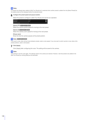 Page 138138
Note
If a preset has already been added to [Edit Tour Route] and is selected when another preset is added from the [Select Preset] list, 
the added preset will be displa yed below the selected preset.
Select the preset to configure in [Edi t Tour Route] and set the tour operation.
[Speed (PT)]
Select the camera pan/tilt speed  for moving to the next preset.
[Speed (Z)]
Select the camera zoom speed fo r moving to the next preset.
[Pause (sec)]
Enter the time the camera paus es at the preset position....