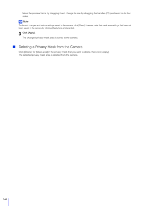 Page 146146
Move the preview frame by dragging it and change its size by dragging the handles () positioned on its four 
sides.
Note
To discard changes and restore settings saved to the camera, cl ick [Clear]. However, note that mask area settings that have not 
been saved in the camera by clic king [Apply] are all discarded.
The changed privacy mask area is saved to the camera.
Deleting a Privacy Mask from the Camera
Click [Delete] for [Mask area] in the privacy mask that you want to delete, then click...