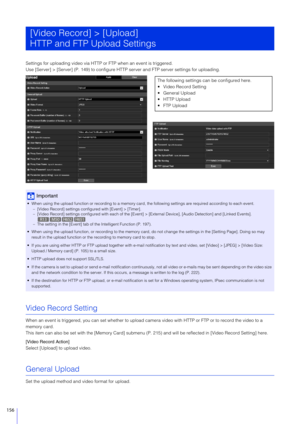 Page 156156
Settings for uploading video via HTTP or FTP when an event is triggered.
Use [Server] > [Server] (P. 149) to  configure HTTP server and FTP server settings for uploading.
Video Record Setting
When an event is triggered, you can set whether to upload came ra video with HTTP or FTP or to record the video to a 
memory card.
This item can also be set with the [Memory Card] submenu (P. 215) and will be reflected in  [Video Record Setting] here.
[Video Record Action]
Select [Upload] to upload video....